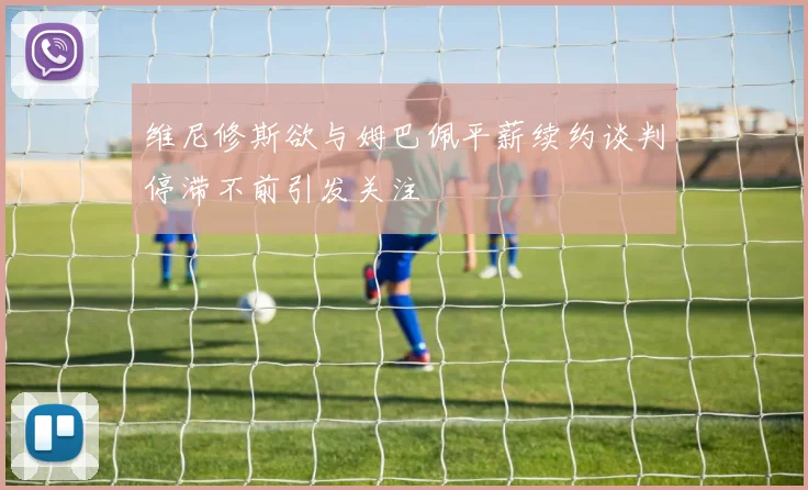 维尼修斯欲与姆巴佩平薪续约谈判停滞不前引发关注