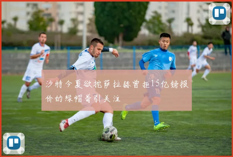沙特今夏欲挖萨拉赫曾拒15亿镑报价的绿帽哥引关注