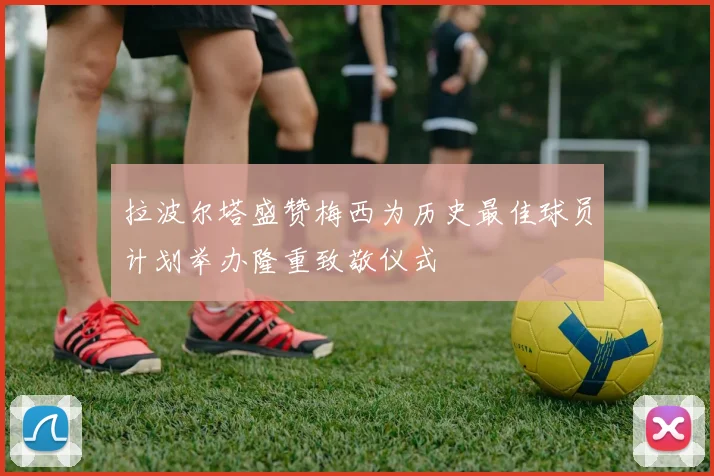 拉波尔塔盛赞梅西为历史最佳球员计划举办隆重致敬仪式