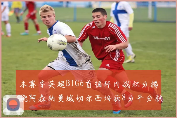 本赛季英超BIG6首循环内战积分揭晓阿森纳曼城切尔西均获8分平分秋色
