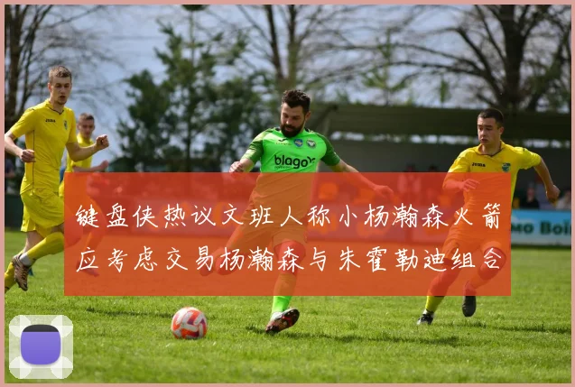 键盘侠热议文班人称小杨瀚森火箭应考虑交易杨瀚森与朱霍勒迪组合