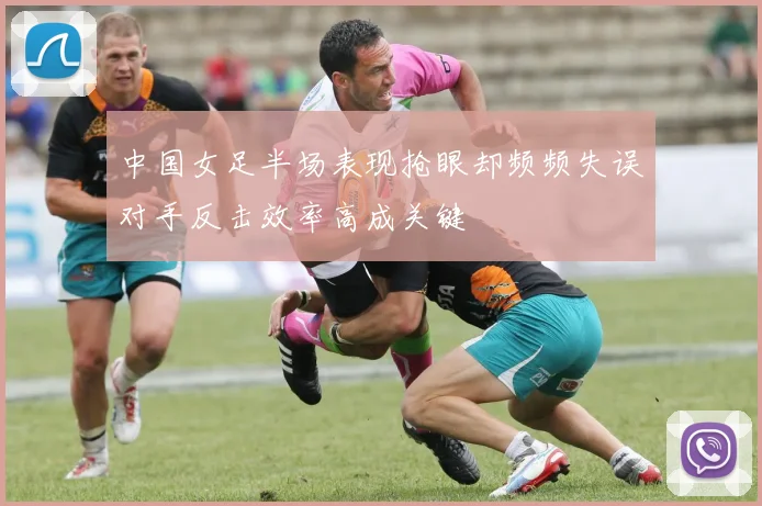 中国女足半场表现抢眼却频频失误对手反击效率高成关键
