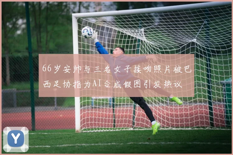 66岁安帅与三名女子接吻照片被巴西足协指为AI合成假图引发热议