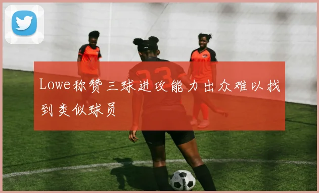 Lowe称赞三球进攻能力出众难以找到类似球员