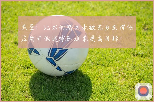 武圣：比尔的潜力未被充分发挥他应离开低迷球队追求更高目标