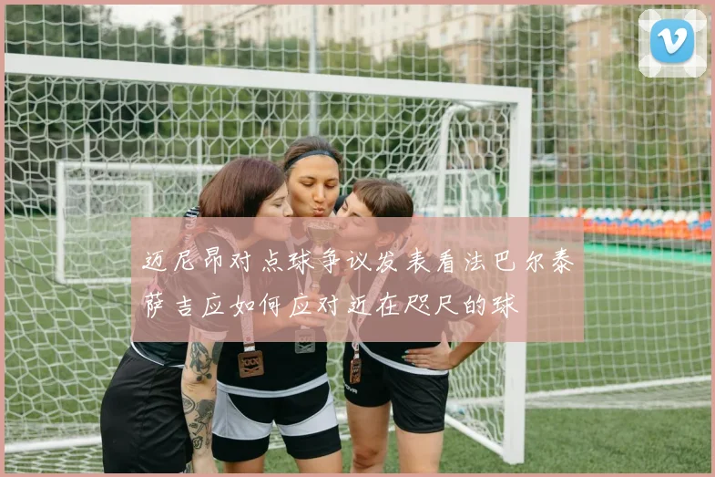 迈尼昂对点球争议发表看法巴尔泰萨吉应如何应对近在咫尺的球