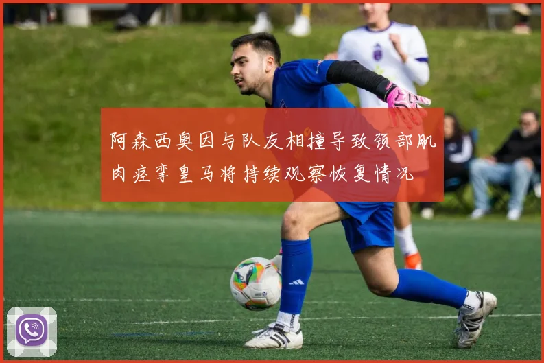 阿森西奥因与队友相撞导致颈部肌肉痉挛皇马将持续观察恢复情况