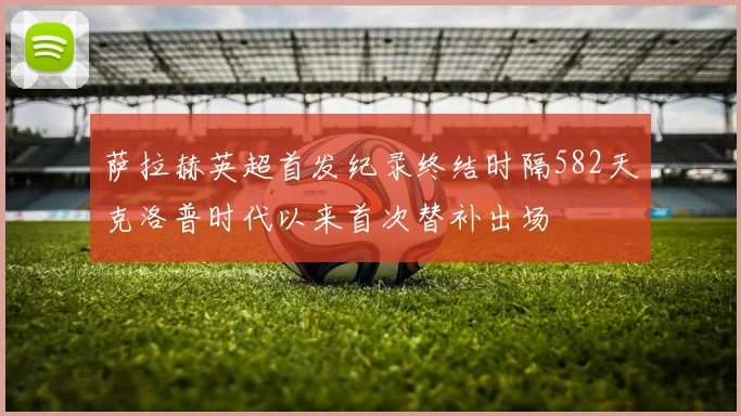 萨拉赫英超首发纪录终结时隔582天克洛普时代以来首次替补出场