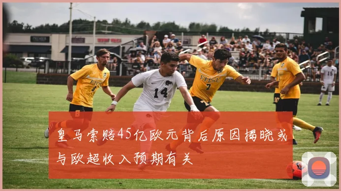 皇马索赔45亿欧元背后原因揭晓或与欧超收入预期有关