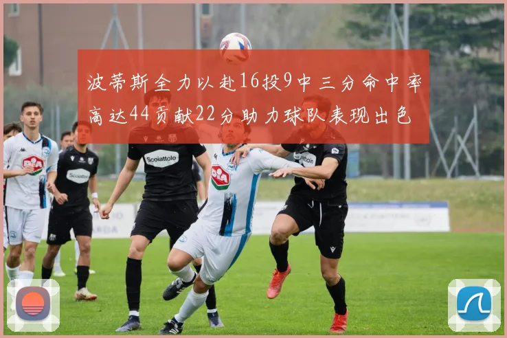 波蒂斯全力以赴16投9中三分命中率高达44贡献22分助力球队表现出色