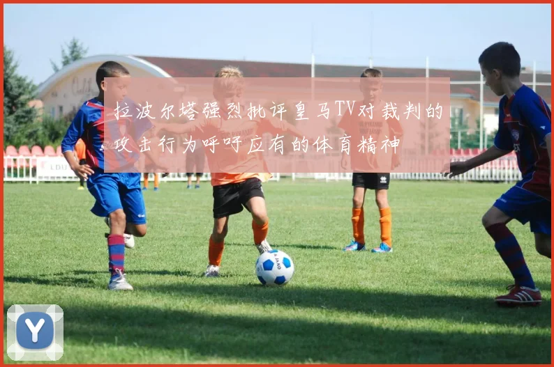 拉波尔塔强烈批评皇马TV对裁判的攻击行为呼吁应有的体育精神