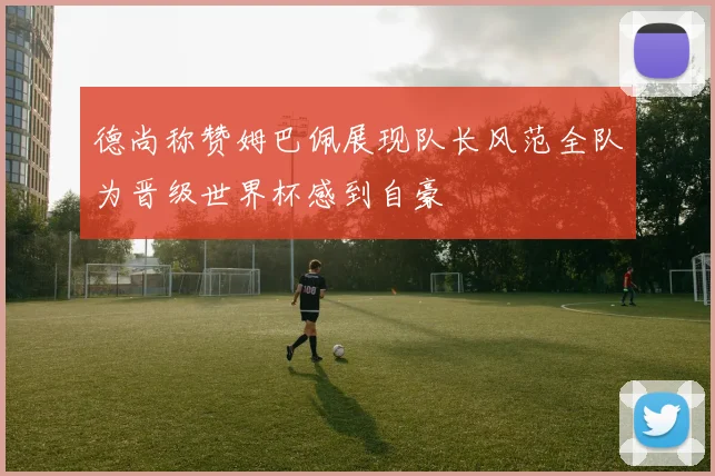 德尚称赞姆巴佩展现队长风范全队为晋级世界杯感到自豪