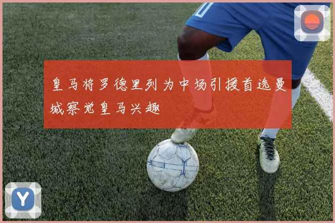 皇马将罗德里列为中场引援首选曼城察觉皇马兴趣