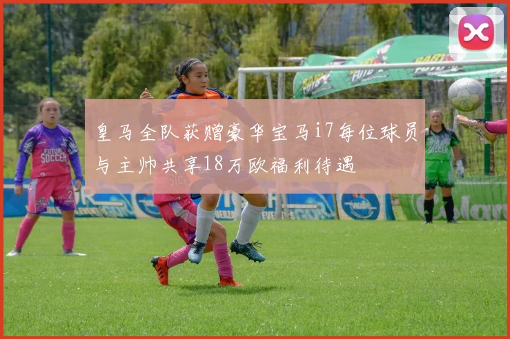 皇马全队获赠豪华宝马i7每位球员与主帅共享18万欧福利待遇