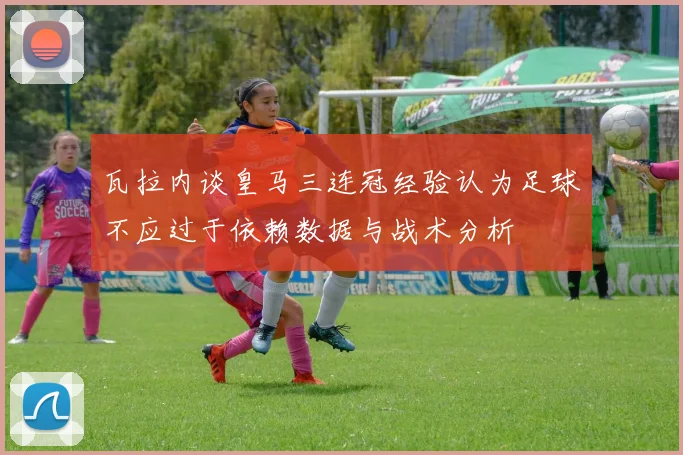 瓦拉内谈皇马三连冠经验认为足球不应过于依赖数据与战术分析