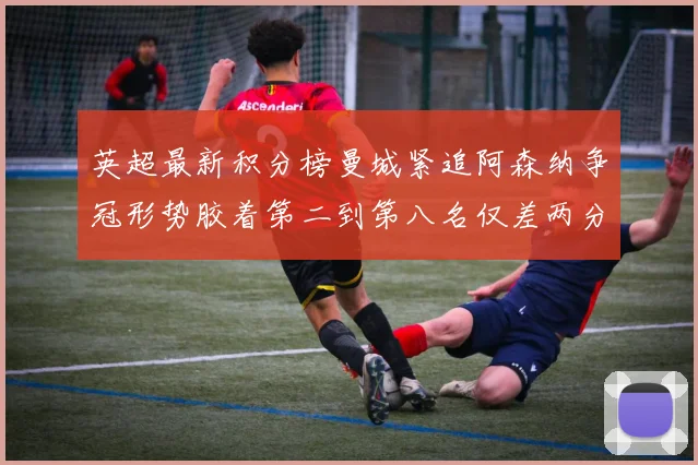 英超最新积分榜曼城紧追阿森纳争冠形势胶着第二到第八名仅差两分
