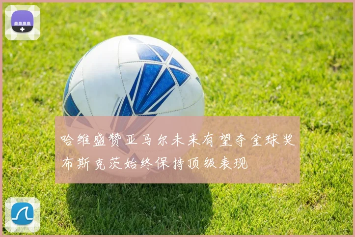 哈维盛赞亚马尔未来有望夺金球奖布斯克茨始终保持顶级表现