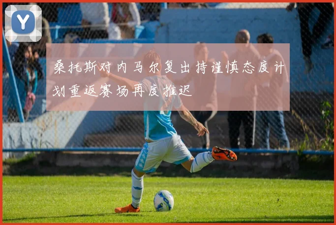 桑托斯对内马尔复出持谨慎态度计划重返赛场再度推迟