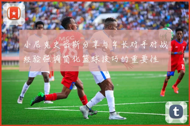 小尼克史密斯分享与年长对手对战经验强调简化篮球技巧的重要性