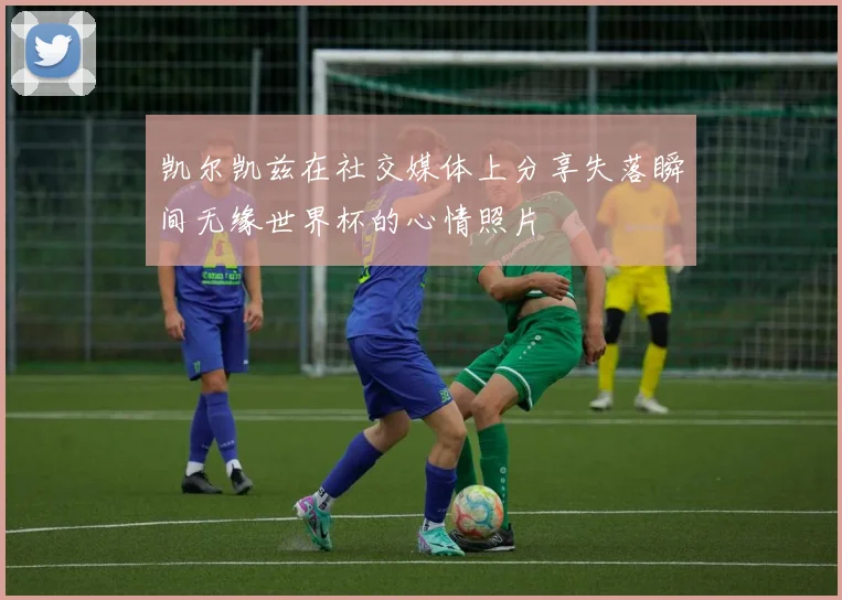 凯尔凯兹在社交媒体上分享失落瞬间无缘世界杯的心情照片
