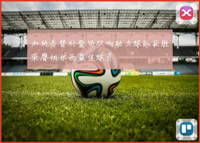 加纳乔替补登场双响助力球队获胜荣膺切尔西最佳球员