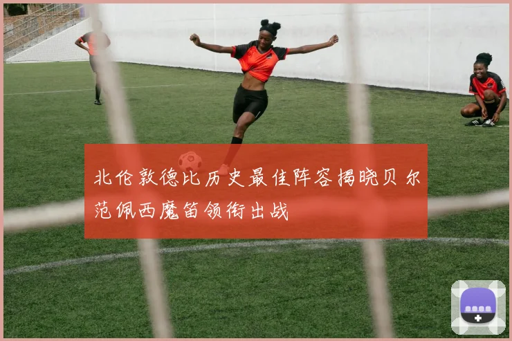 北伦敦德比历史最佳阵容揭晓贝尔范佩西魔笛领衔出战