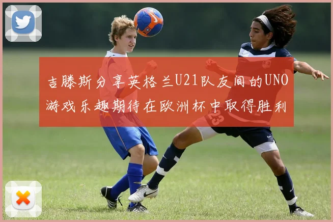 吉滕斯分享英格兰U21队友间的UNO游戏乐趣期待在欧洲杯中取得胜利
