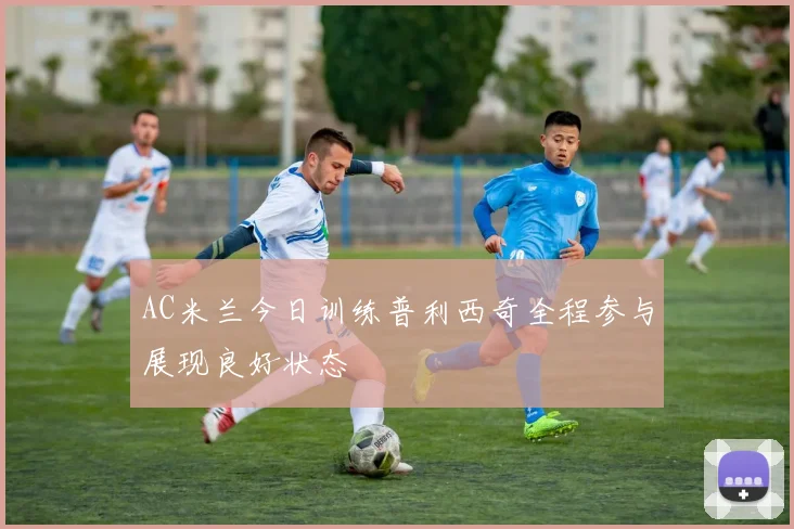 AC米兰今日训练普利西奇全程参与展现良好状态