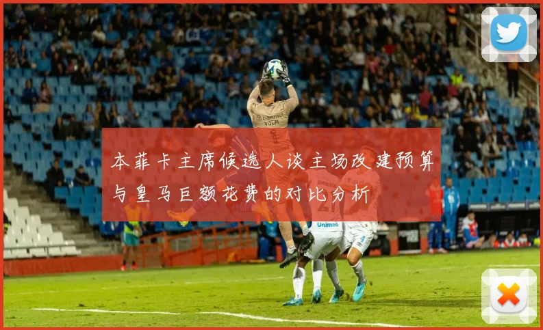 本菲卡主席候选人谈主场改建预算与皇马巨额花费的对比分析