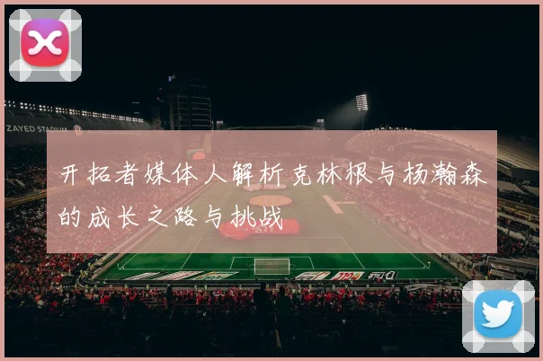 开拓者媒体人解析克林根与杨瀚森的成长之路与挑战