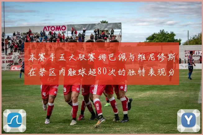 本赛季五大联赛姆巴佩与维尼修斯在禁区内触球超80次的独特表现分析