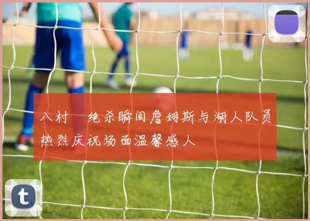 八村塁绝杀瞬间詹姆斯与湖人队员热烈庆祝场面温馨感人