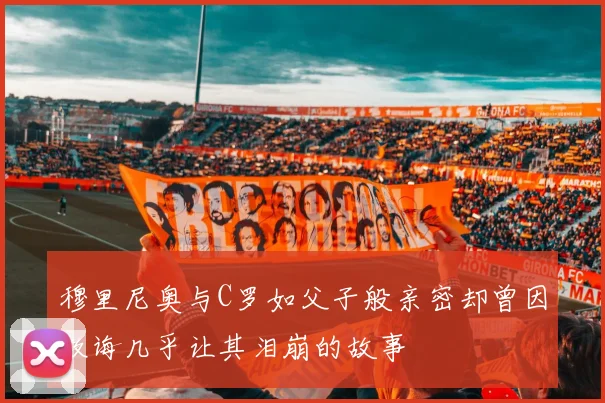 穆里尼奥与C罗如父子般亲密却曾因教诲几乎让其泪崩的故事