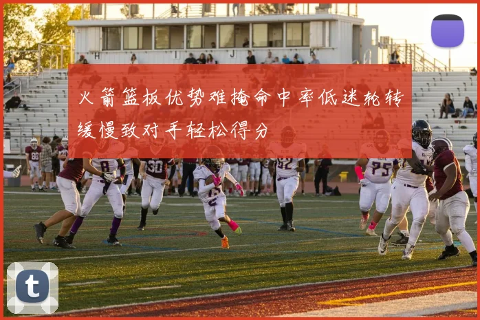 火箭篮板优势难掩命中率低迷轮转缓慢致对手轻松得分