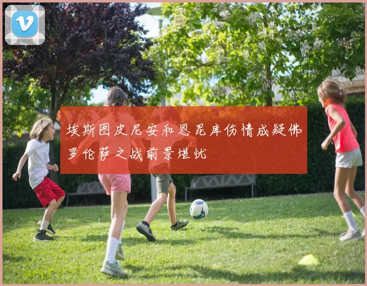 埃斯图皮尼安和恩昆库伤情成疑佛罗伦萨之战前景堪忧