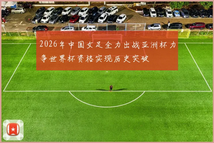 2026年中国女足全力出战亚洲杯力争世界杯资格实现历史突破