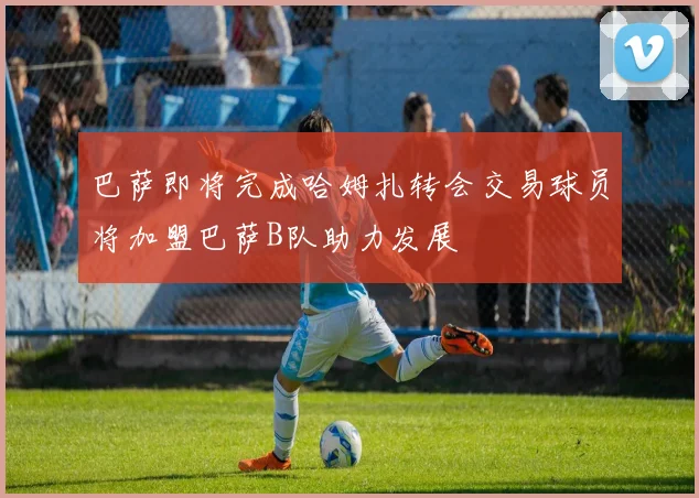 巴萨即将完成哈姆扎转会交易球员将加盟巴萨B队助力发展