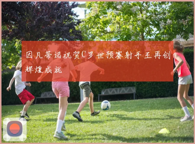 因凡蒂诺祝贺C罗世预赛射手王再创辉煌成就