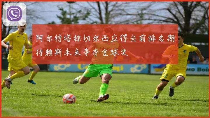 阿尔特塔称切尔西应得当前排名期待赖斯未来争夺金球奖