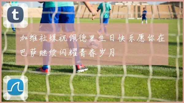 加维社媒祝佩德里生日快乐愿你在巴萨继续闪耀青春岁月