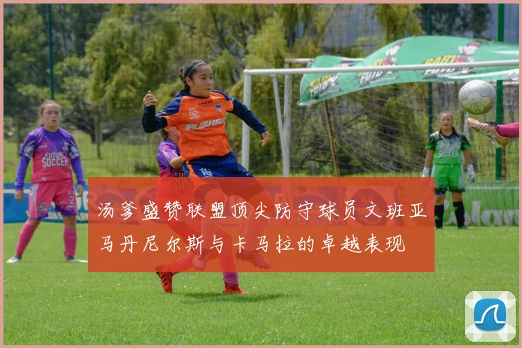 汤爹盛赞联盟顶尖防守球员文班亚马丹尼尔斯与卡马拉的卓越表现