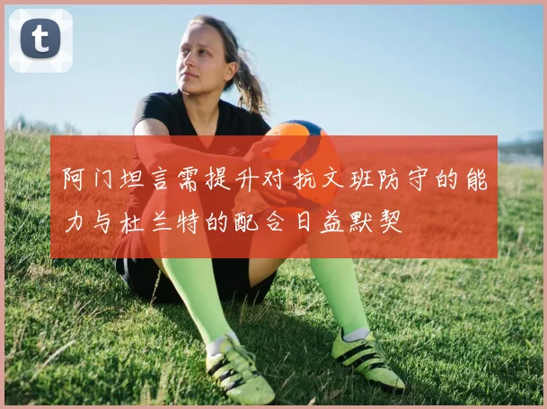 阿门坦言需提升对抗文班防守的能力与杜兰特的配合日益默契