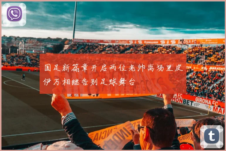 国足新篇章开启两位老帅离场里皮伊万相继告别足球舞台